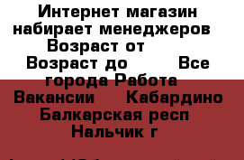 Интернет-магазин набирает менеджеров › Возраст от ­ 18 › Возраст до ­ 58 - Все города Работа » Вакансии   . Кабардино-Балкарская респ.,Нальчик г.